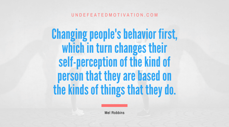 "Changing people's behavior first, which in turn changes their self-perception of the kind of person that they are based on the kinds of things that they do." -Mel Robbins -Undefeated Motivation
