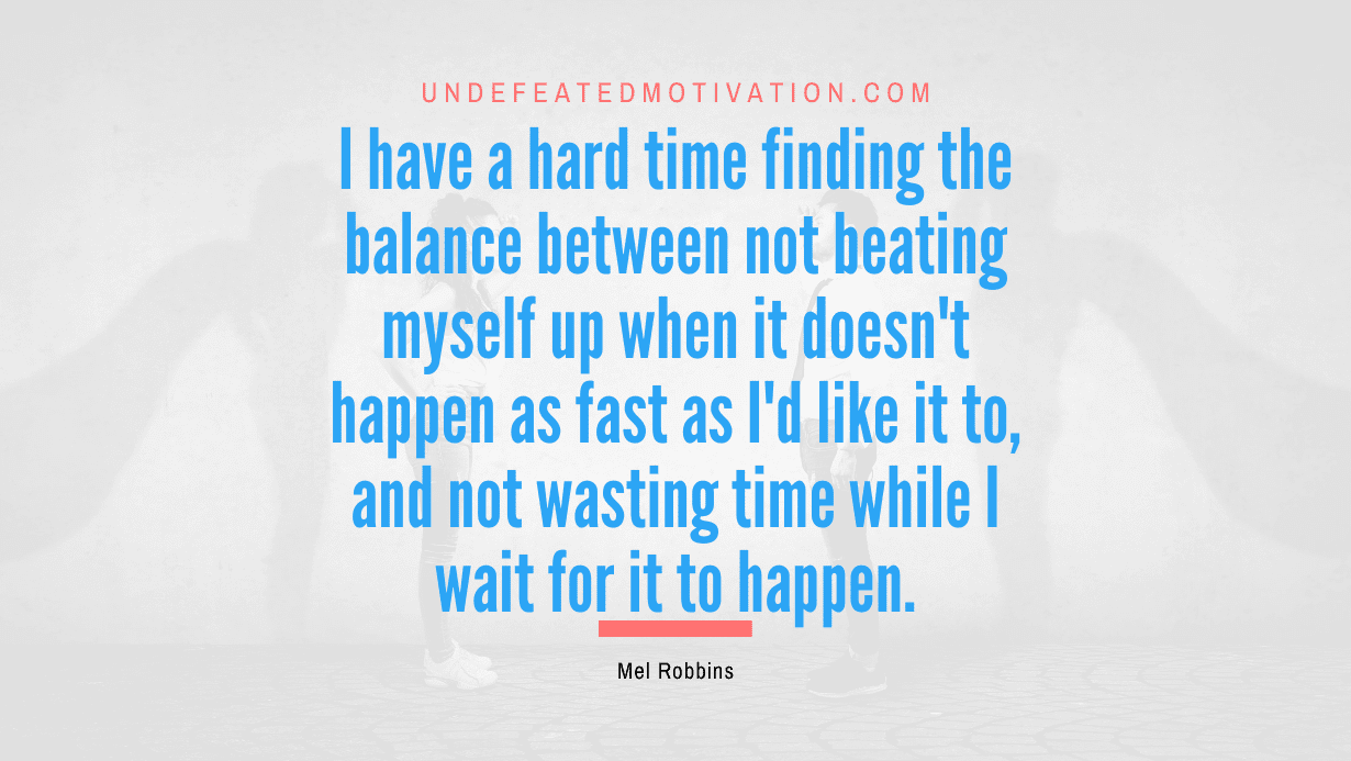 "I have a hard time finding the balance between not beating myself up when it doesn't happen as fast as I'd like it to, and not wasting time while I wait for it to happen." -Mel Robbins -Undefeated Motivation