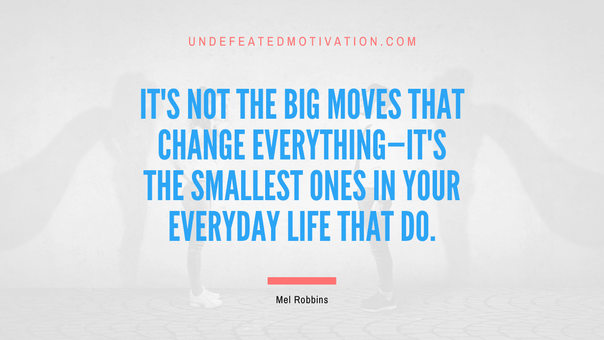 "It's not the big moves that change everything—it's the smallest ones in your everyday life that do." -Mel Robbins -Undefeated Motivation
