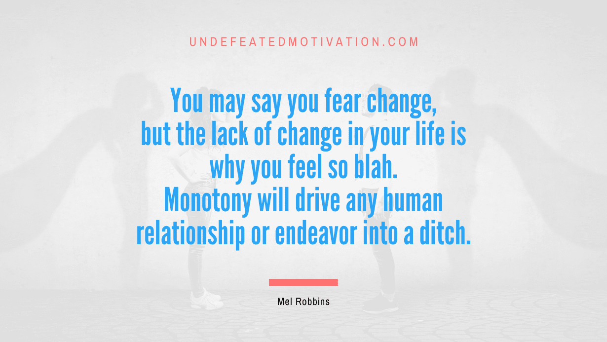 "You may say you fear change, but the lack of change in your life is why you feel so blah. Monotony will drive any human relationship or endeavor into a ditch." -Mel Robbins -Undefeated Motivation