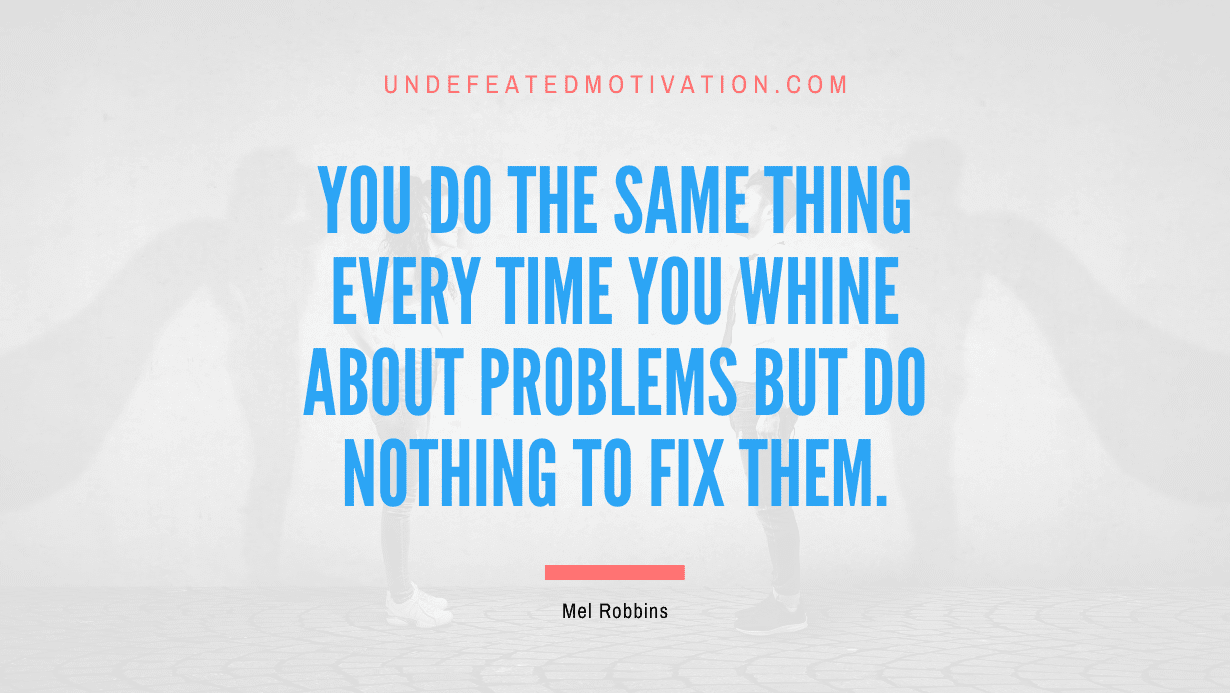 "You do the same thing every time you whine about problems but do nothing to fix them." -Mel Robbins -Undefeated Motivation