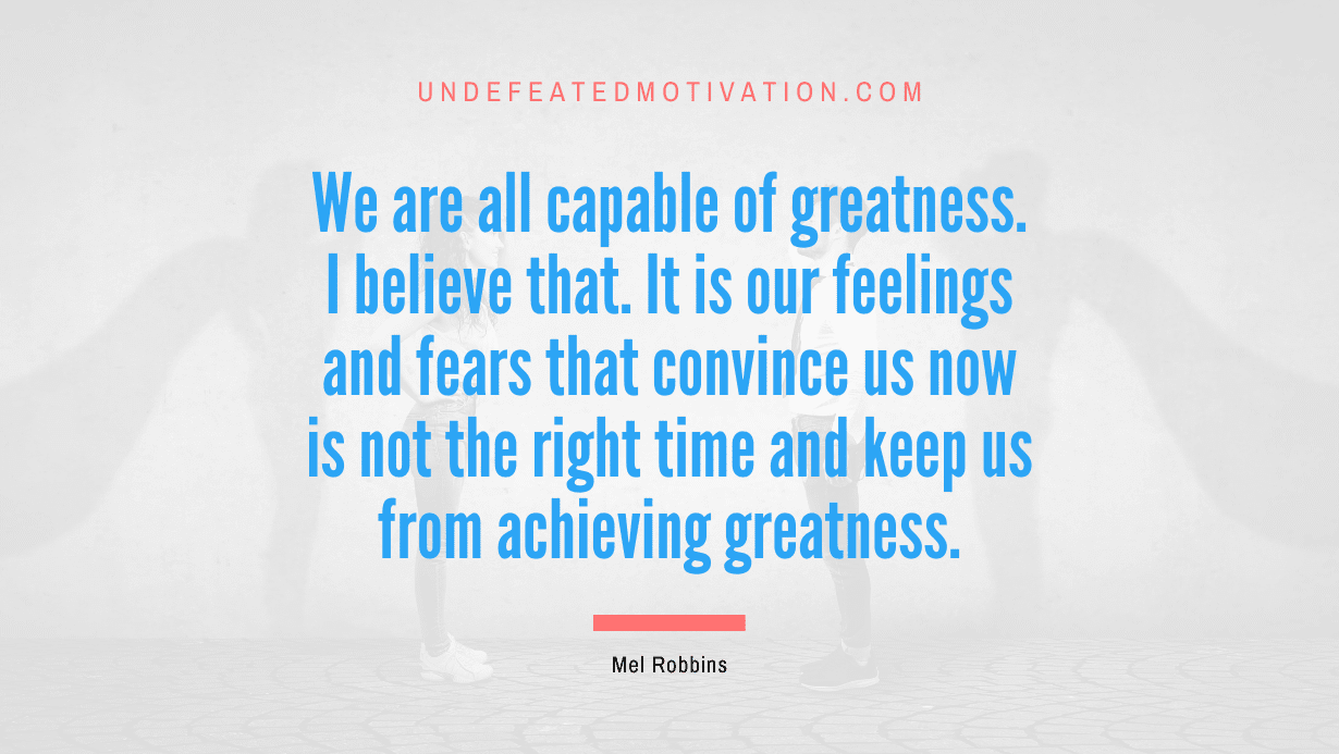 "We are all capable of greatness. I believe that. It is our feelings and fears that convince us now is not the right time and keep us from achieving greatness." -Mel Robbins -Undefeated Motivation