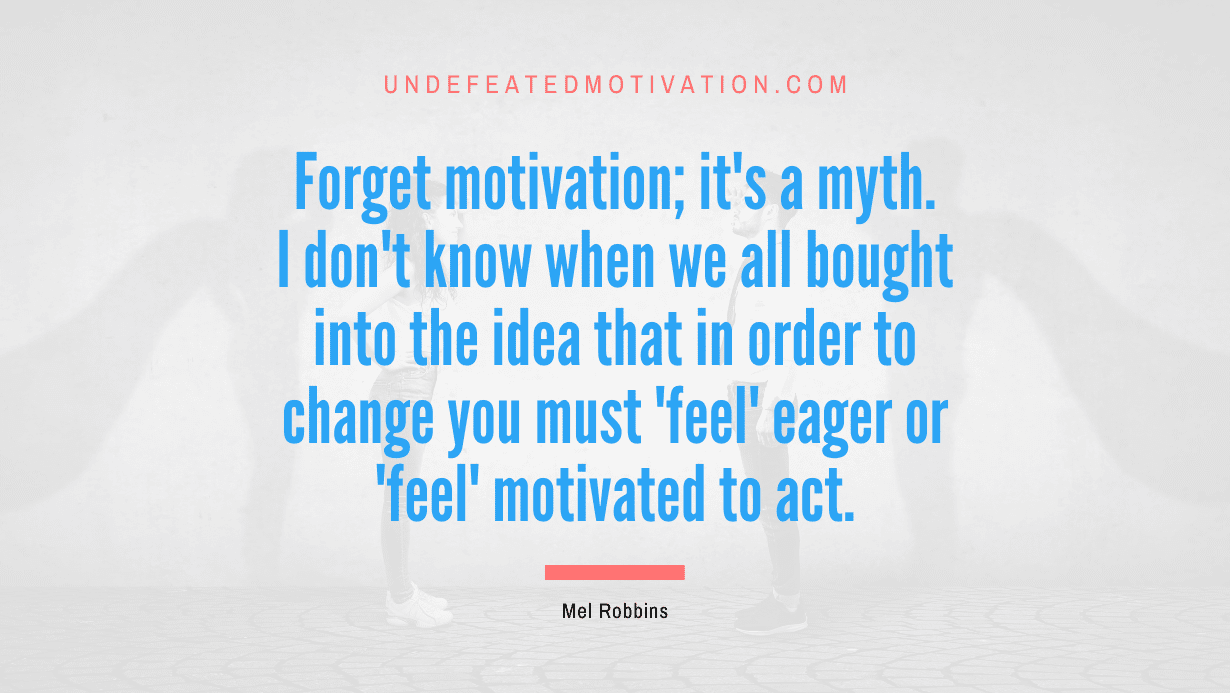 "Forget motivation; it's a myth. I don't know when we all bought into the idea that in order to change you must 'feel' eager or 'feel' motivated to act." -Mel Robbins -Undefeated Motivation