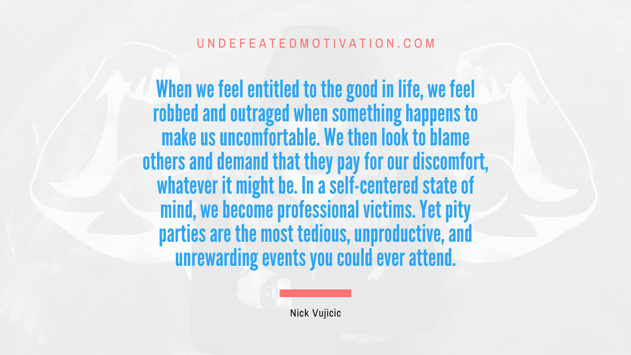 "When we feel entitled to the good in life, we feel robbed and outraged when something happens to make us uncomfortable. We then look to blame others and demand that they pay for our discomfort, whatever it might be. In a self-centered state of mind, we become professional victims. Yet pity parties are the most tedious, unproductive, and unrewarding events you could ever attend." -Nick Vujicic -Undefeated Motivation