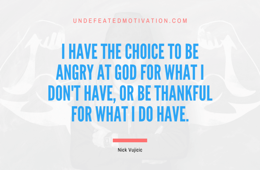 “I have the choice to be angry at God for what I don’t have, or be thankful for what I do have.” -Nick Vujicic