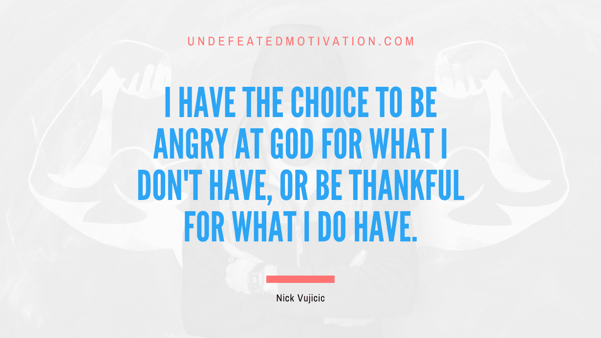 "I have the choice to be angry at God for what I don't have, or be thankful for what I do have." -Nick Vujicic -Undefeated Motivation