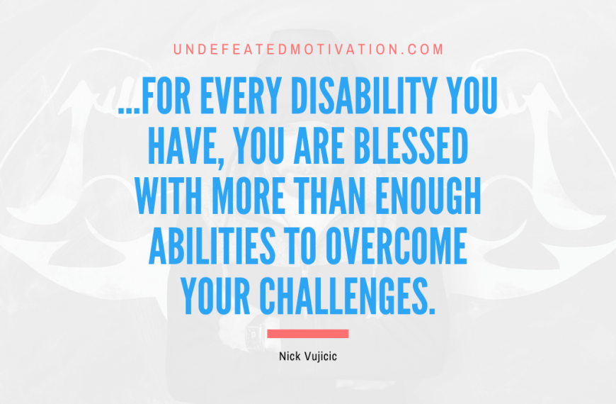 “…for every disability you have, you are blessed with more than enough abilities to overcome your challenges.” -Nick Vujicic