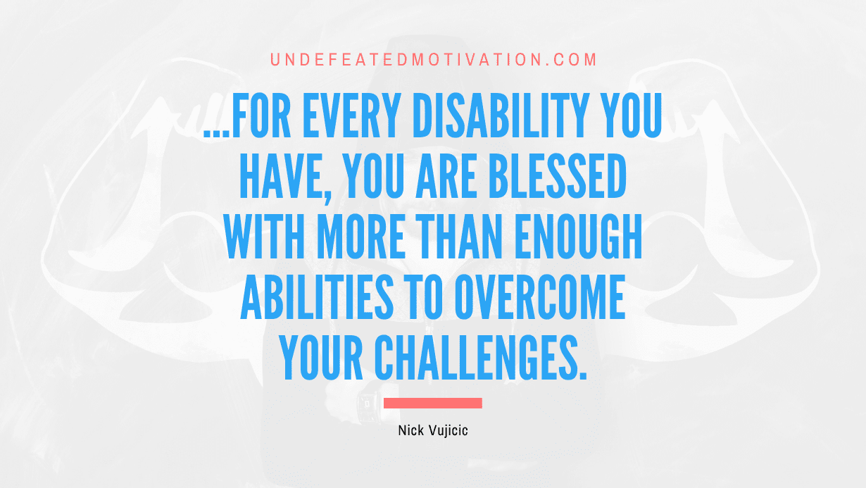 "...for every disability you have, you are blessed with more than enough abilities to overcome your challenges." -Nick Vujicic -Undefeated Motivation