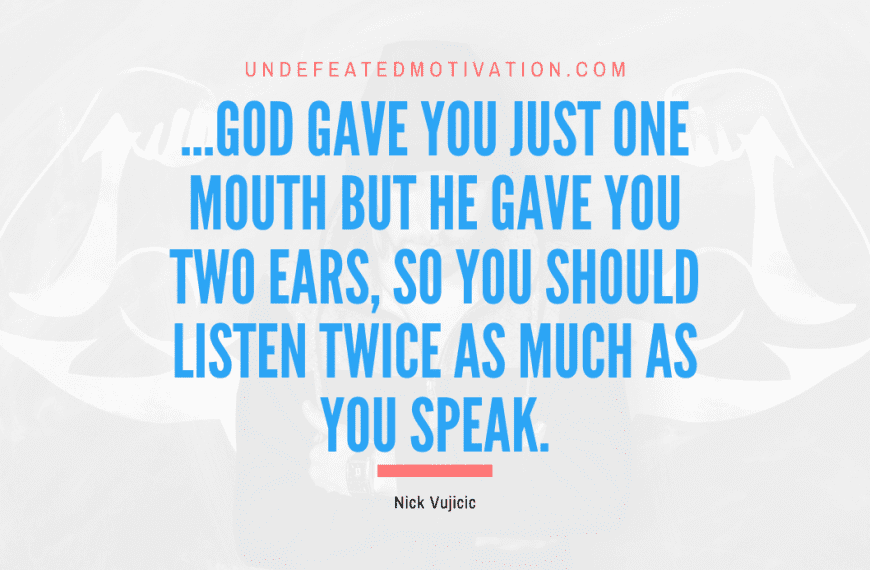 “…God gave you just one mouth but He gave you two ears, so you should listen twice as much as you speak.” -Nick Vujicic