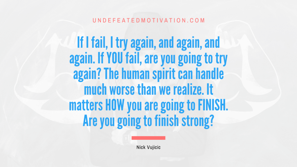 "If I fail, I try again, and again, and again. If YOU fail, are you going to try again? The human spirit can handle much worse than we realize. It matters HOW you are going to FINISH. Are you going to finish strong?" -Nick Vujicic -Undefeated Motivation
