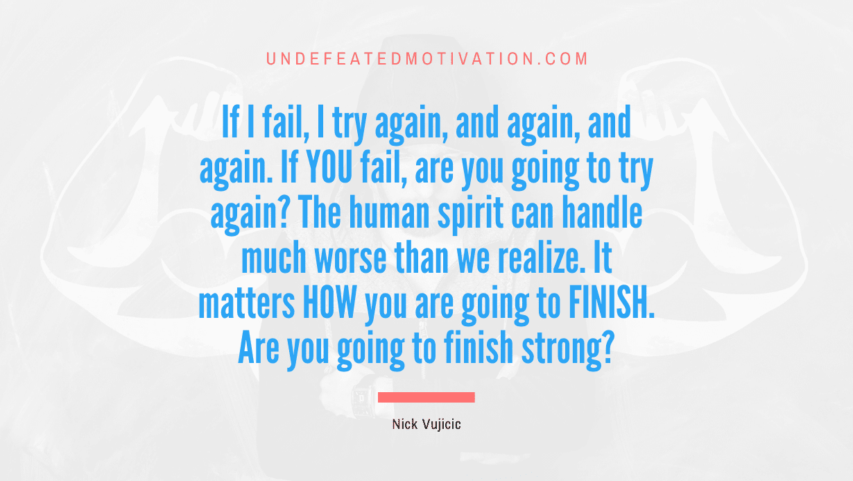 "If I fail, I try again, and again, and again. If YOU fail, are you going to try again? The human spirit can handle much worse than we realize. It matters HOW you are going to FINISH. Are you going to finish strong?" -Nick Vujicic -Undefeated Motivation