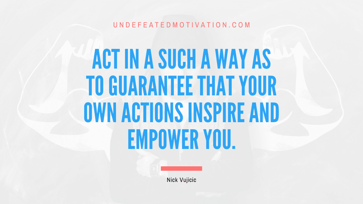 "Act in a such a way as to guarantee that your own actions inspire and empower you." -Nick Vujicic -Undefeated Motivation