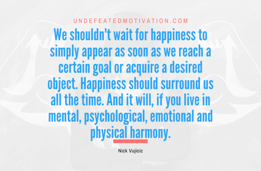 “We shouldn’t wait for happiness to simply appear as soon as we reach a certain goal or acquire a desired object. Happiness should surround us all the time. And it will, if you live in mental, psychological, emotional and physical harmony.” -Nick Vujicic
