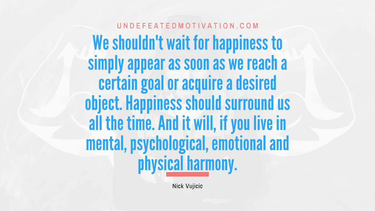 "We shouldn't wait for happiness to simply appear as soon as we reach a certain goal or acquire a desired object. Happiness should surround us all the time. And it will, if you live in mental, psychological, emotional and physical harmony." -Nick Vujicic -Undefeated Motivation