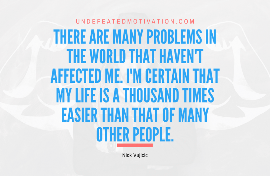 “There are many problems in the world that haven’t affected me. I’m certain that my life is a thousand times easier than that of many other people.” -Nick Vujicic