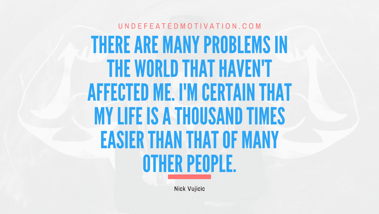 "There are many problems in the world that haven't affected me. I'm certain that my life is a thousand times easier than that of many other people." -Nick Vujicic -Undefeated Motivation