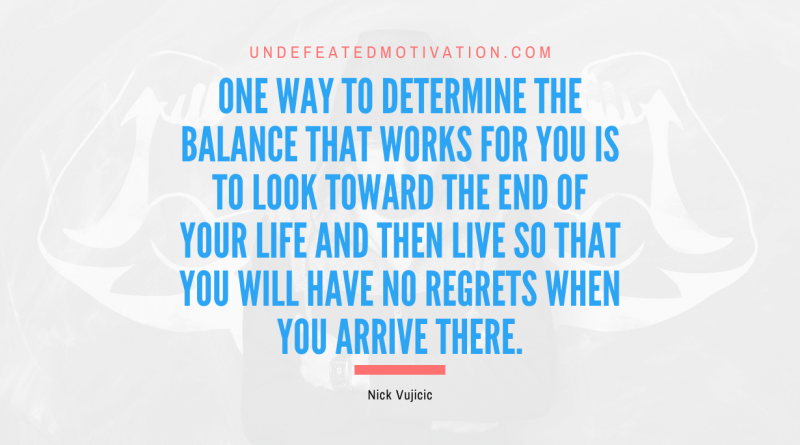 "One way to determine the balance that works for you is to look toward the end of your life and then live so that you will have no regrets when you arrive there." -Nick Vujicic -Undefeated Motivation