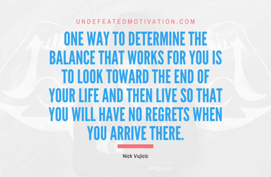 “One way to determine the balance that works for you is to look toward the end of your life and then live so that you will have no regrets when you arrive there.” -Nick Vujicic