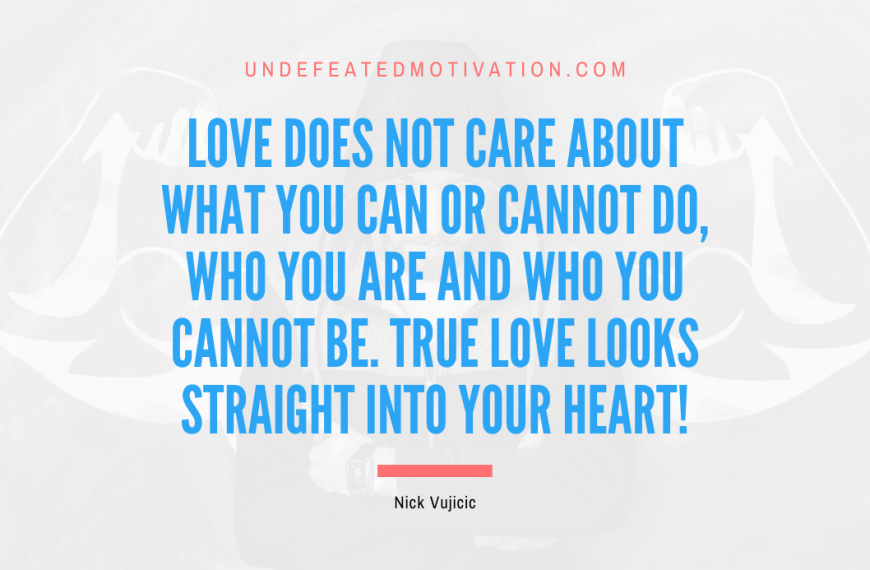 “Love does not care about what you can or cannot do, who you are and who you cannot be. True love looks straight into your heart!” -Nick Vujicic