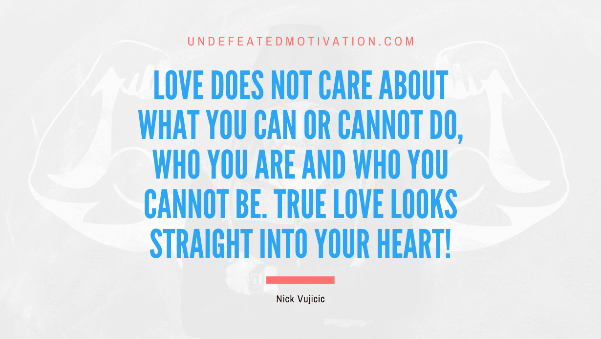 "Love does not care about what you can or cannot do, who you are and who you cannot be. True love looks straight into your heart!" -Nick Vujicic -Undefeated Motivation