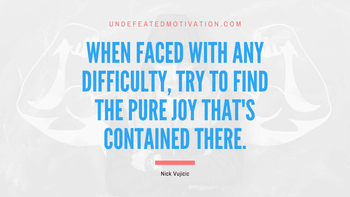 “When faced with any difficulty, try to find the pure joy that’s contained there.” -Nick Vujicic