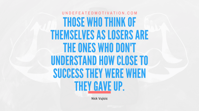 "Those who think of themselves as losers are the ones who don't understand how close to success they were when they gave up." -Nick Vujicic -Undefeated Motivation