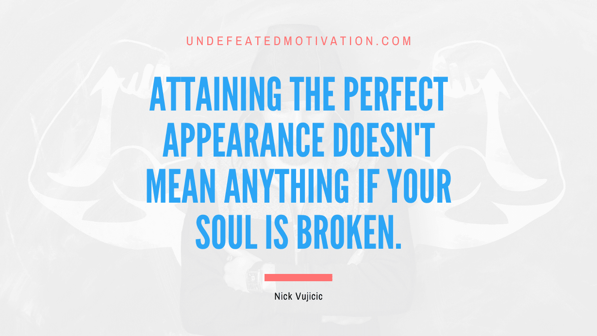 "Attaining the perfect appearance doesn't mean anything if your soul is broken." -Nick Vujicic -Undefeated Motivation