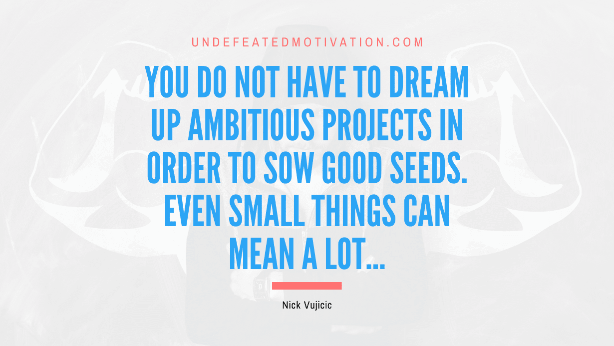 “You do not have to dream up ambitious projects in order to sow good seeds. Even small things can mean a lot…” -Nick Vujicic
