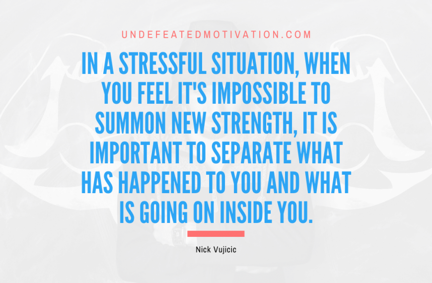 “In a stressful situation, when you feel it’s impossible to summon new strength, it is important to separate what has happened to you and what is going on inside you.” -Nick Vujicic