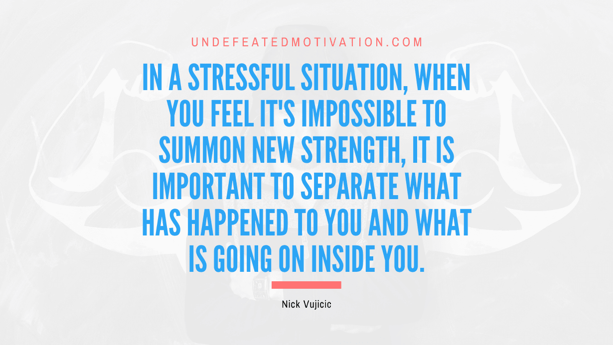 "In a stressful situation, when you feel it's impossible to summon new strength, it is important to separate what has happened to you and what is going on inside you." -Nick Vujicic -Undefeated Motivation