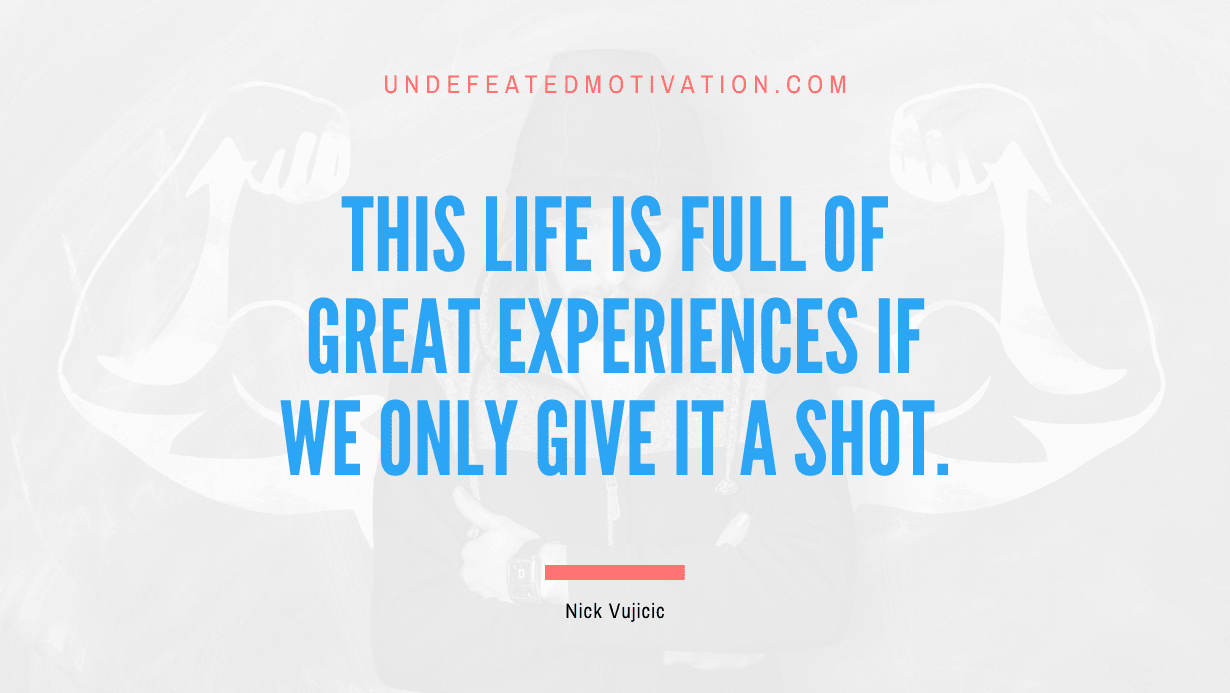 "This life is full of great experiences if we only give it a shot." -Nick Vujicic -Undefeated Motivation