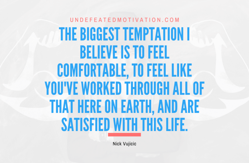 “The biggest temptation I believe is to feel comfortable, to feel like you’ve worked through all of that here on Earth, and are satisfied with this life.” -Nick Vujicic
