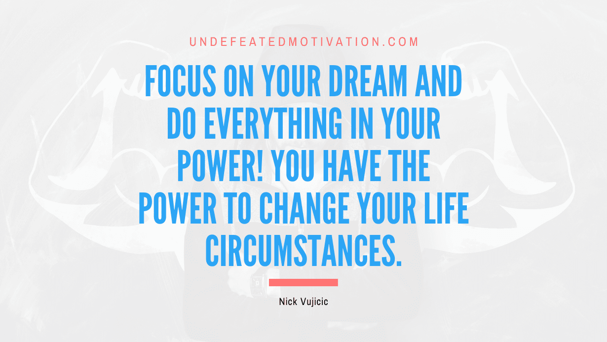 "Focus on your dream and do everything in your power! You have the power to change your life circumstances." -Nick Vujicic -Undefeated Motivation