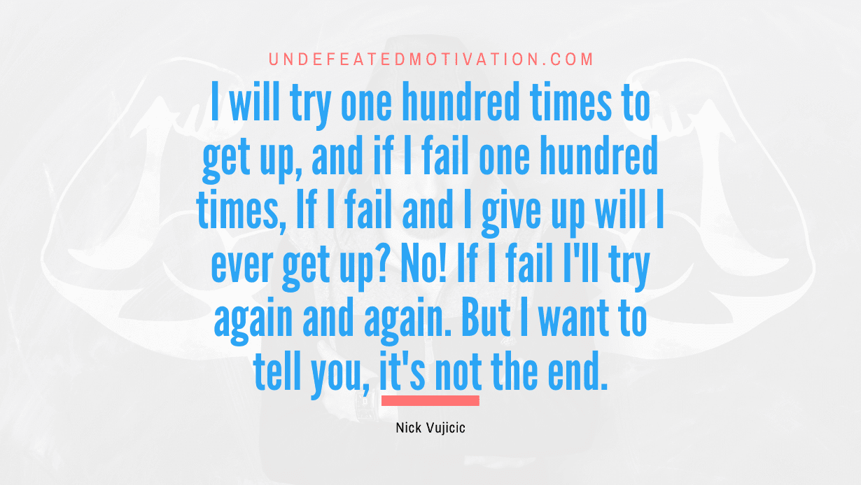 "I will try one hundred times to get up, and if I fail one hundred times, If I fail and I give up will I ever get up? No! If I fail I'll try again and again. But I want to tell you, it's not the end." -Nick Vujicic -Undefeated Motivation