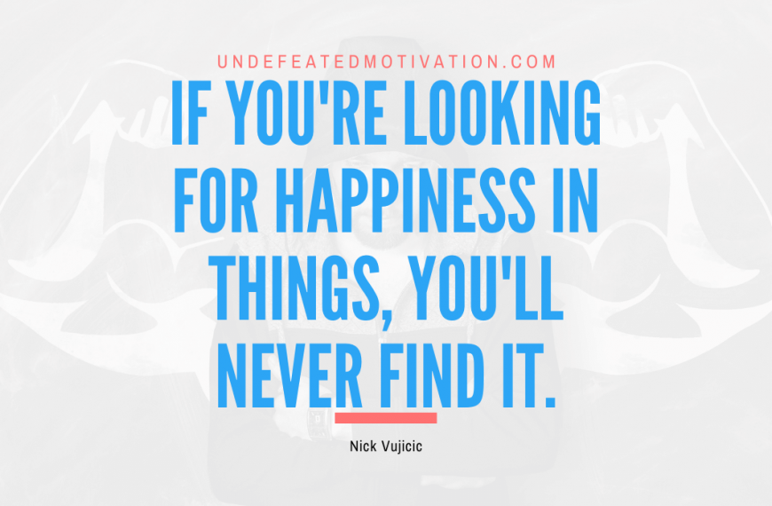 “If you’re looking for happiness in things, you’ll never find it.” -Nick Vujicic