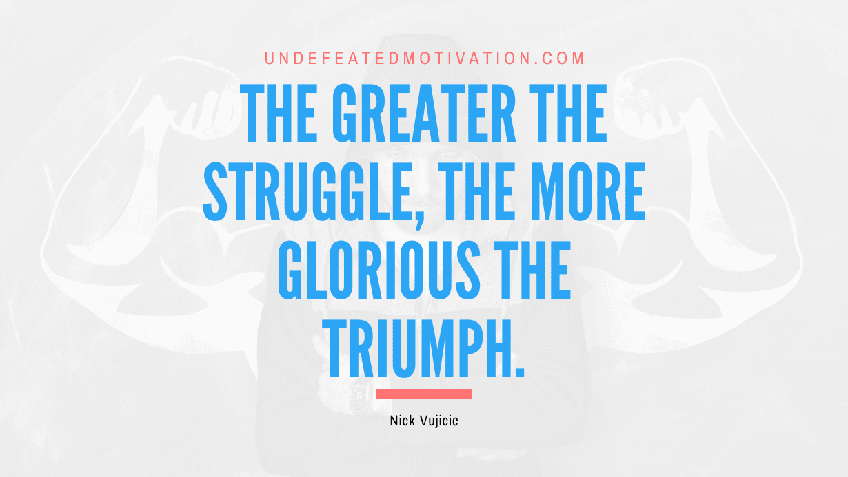 “The greater the struggle, the more glorious the triumph.” -Nick Vujicic