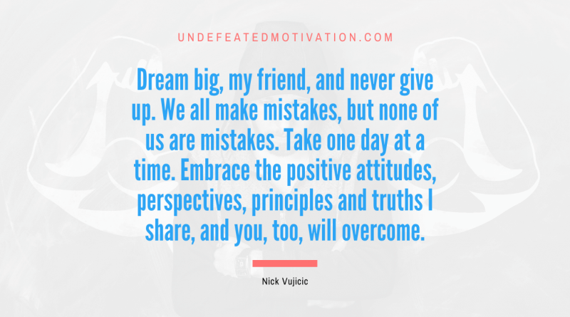 "Dream big, my friend, and never give up. We all make mistakes, but none of us are mistakes. Take one day at a time. Embrace the positive attitudes, perspectives, principles and truths I share, and you, too, will overcome." -Nick Vujicic -Undefeated Motivation
