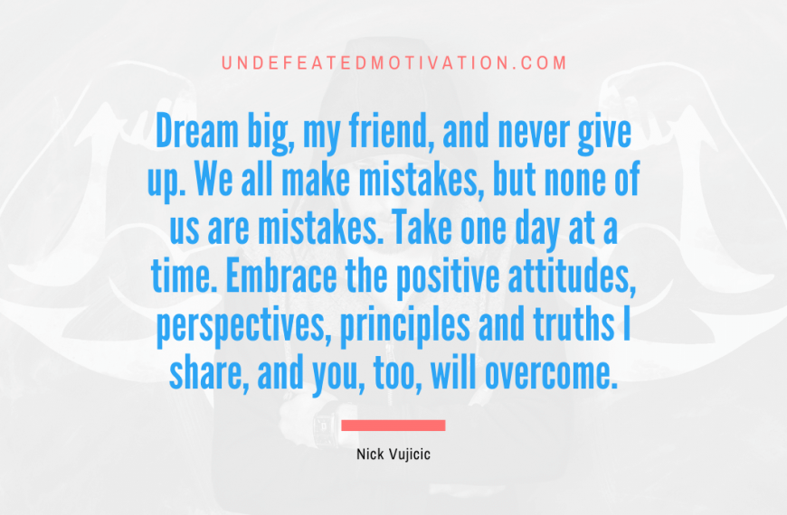 “Dream big, my friend, and never give up. We all make mistakes, but none of us are mistakes. Take one day at a time. Embrace the positive attitudes, perspectives, principles and truths I share, and you, too, will overcome.” -Nick Vujicic