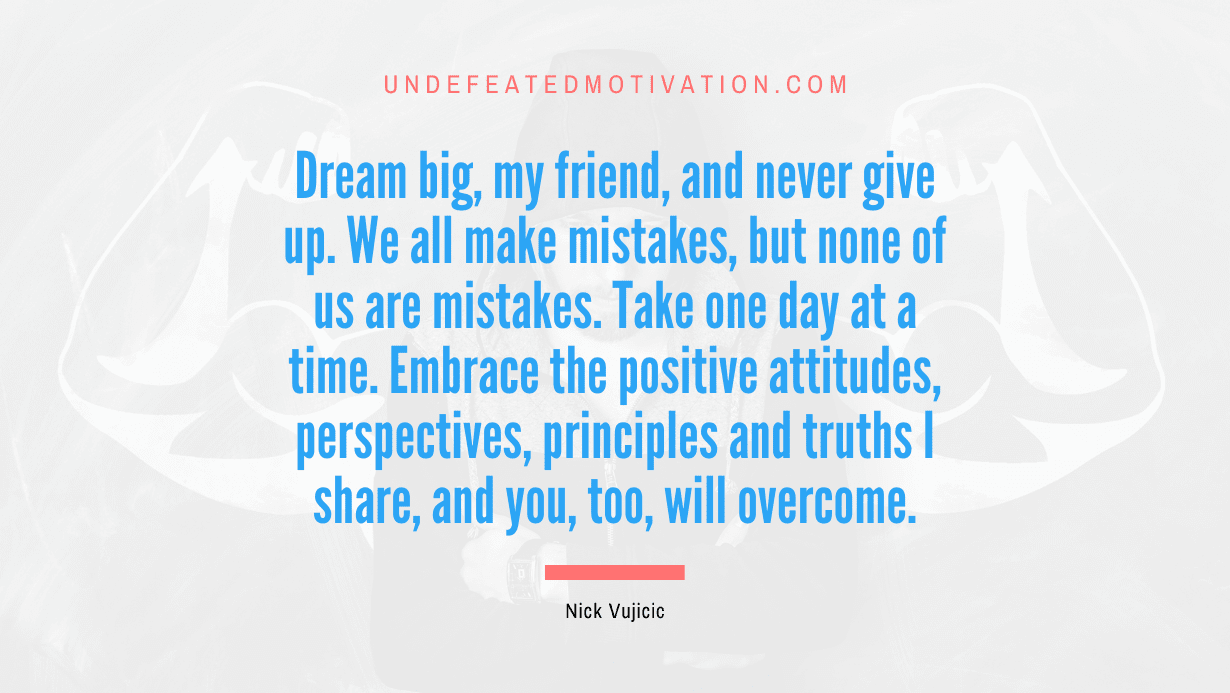 “Dream big, my friend, and never give up. We all make mistakes, but none of us are mistakes. Take one day at a time. Embrace the positive attitudes, perspectives, principles and truths I share, and you, too, will overcome.” -Nick Vujicic