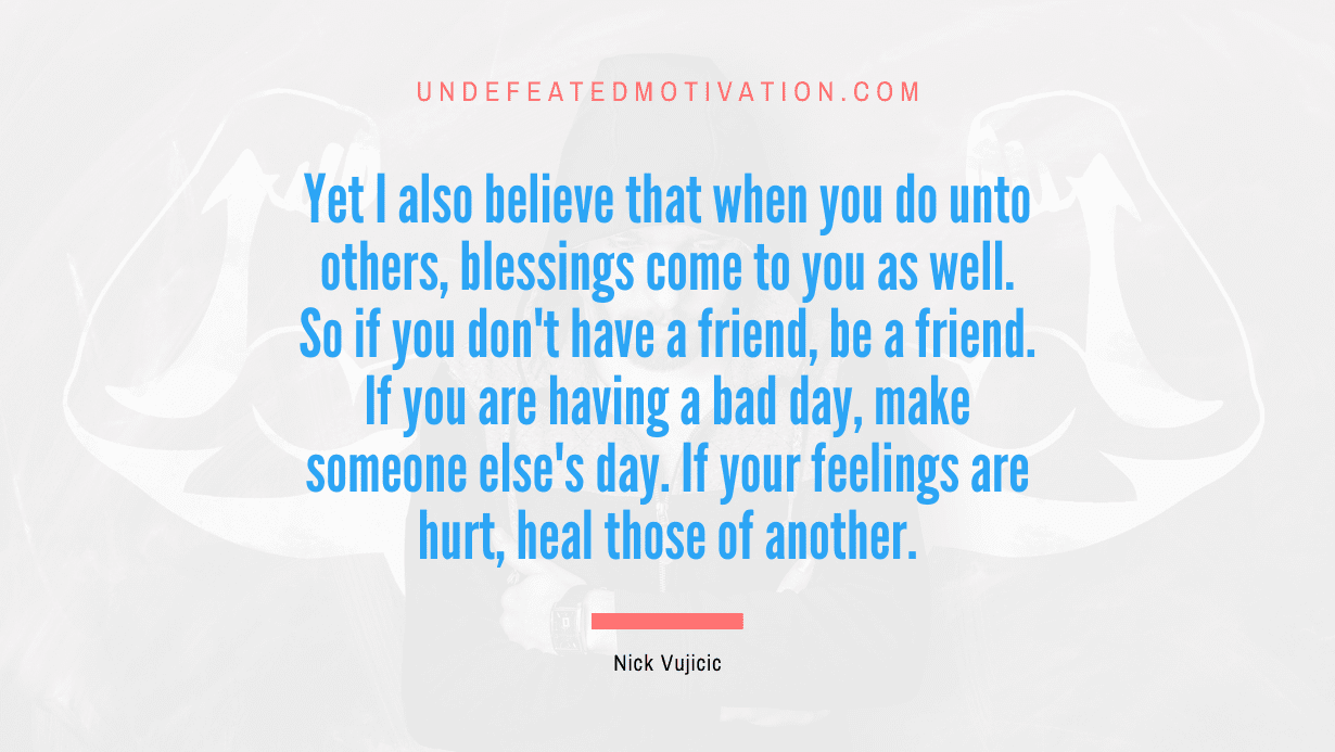 "Yet I also believe that when you do unto others, blessings come to you as well. So if you don't have a friend, be a friend. If you are having a bad day, make someone else's day. If your feelings are hurt, heal those of another." -Nick Vujicic -Undefeated Motivation
