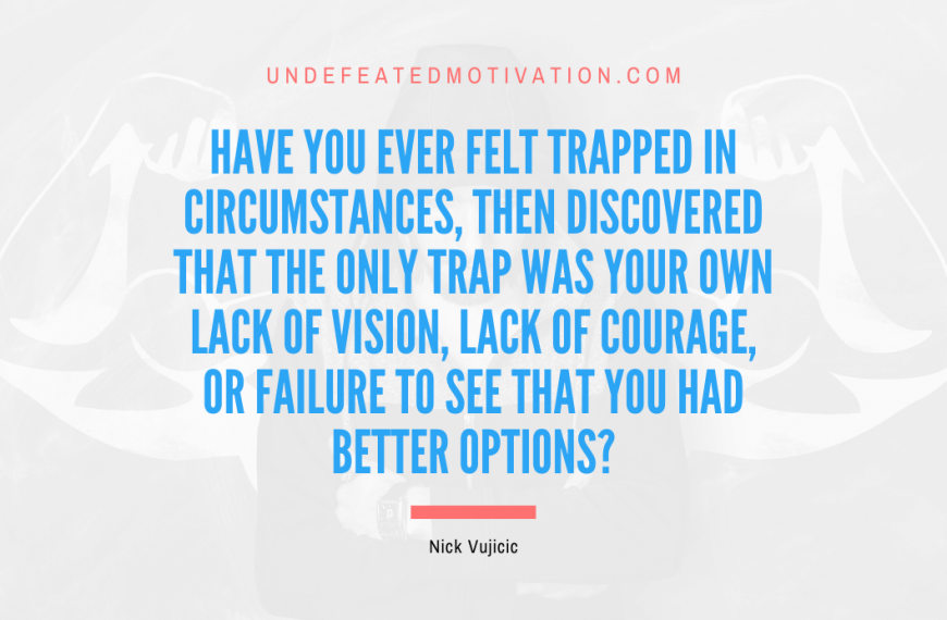 “Have you ever felt trapped in circumstances, then discovered that the only trap was your own lack of vision, lack of courage, or failure to see that you had better options?” -Nick Vujicic