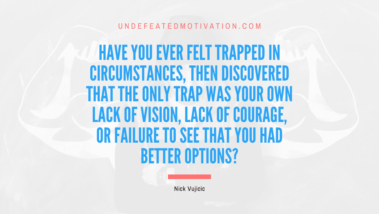 "Have you ever felt trapped in circumstances, then discovered that the only trap was your own lack of vision, lack of courage, or failure to see that you had better options?" -Nick Vujicic -Undefeated Motivation