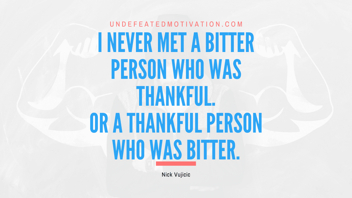 “I never met a bitter person who was thankful. Or a thankful person who was bitter.” -Nick Vujicic