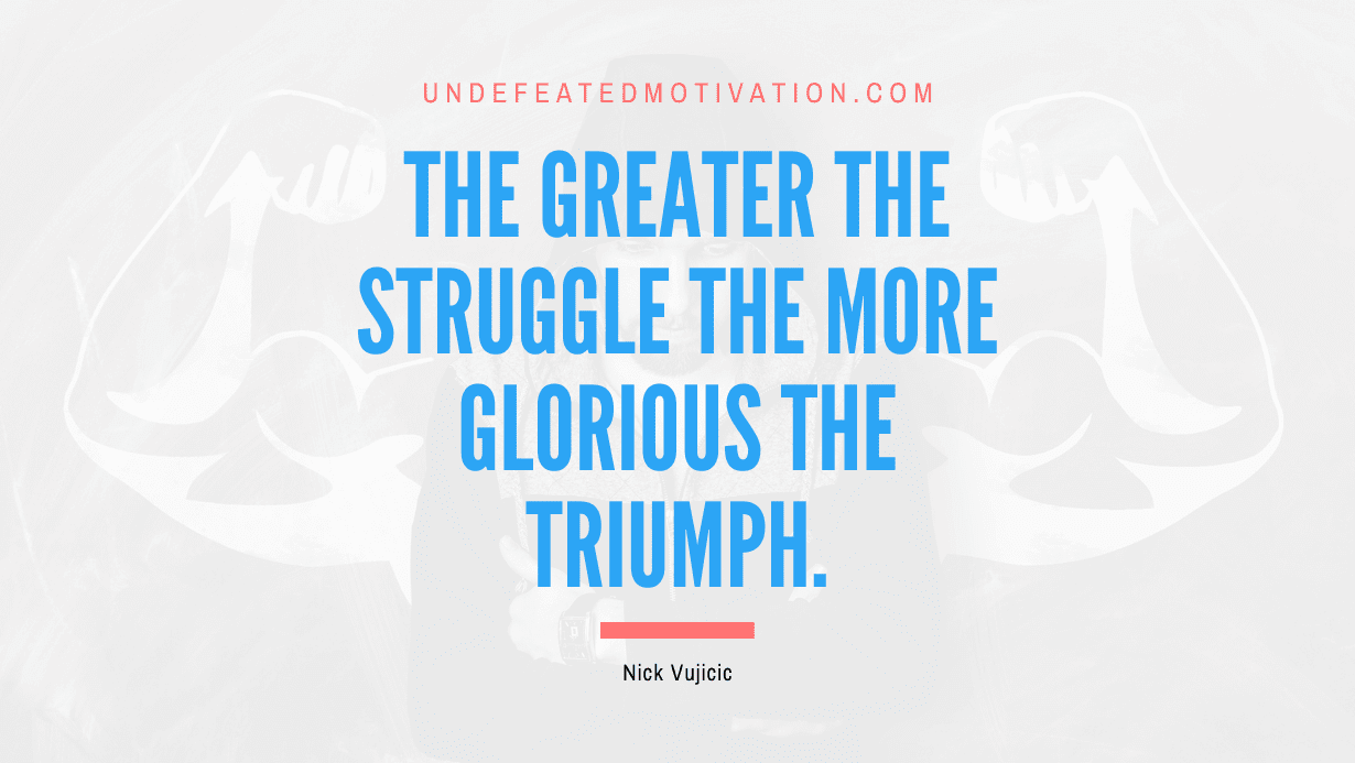 "The greater the struggle the more glorious the triumph." -Nick Vujicic -Undefeated Motivation