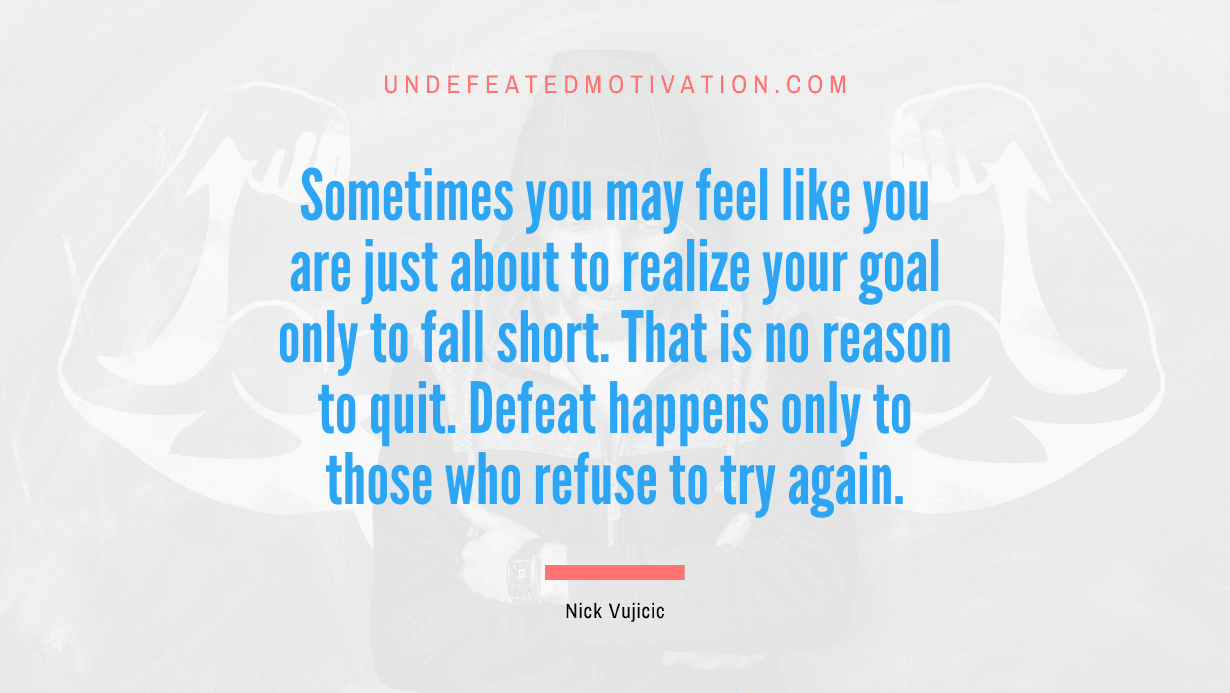 "Sometimes you may feel like you are just about to realize your goal only to fall short. That is no reason to quit. Defeat happens only to those who refuse to try again." -Nick Vujicic -Undefeated Motivation