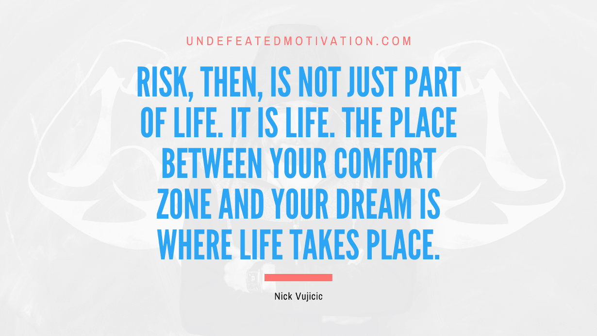 "Risk, then, is not just part of life. It is life. The place between your comfort zone and your dream is where life takes place." -Nick Vujicic -Undefeated Motivation
