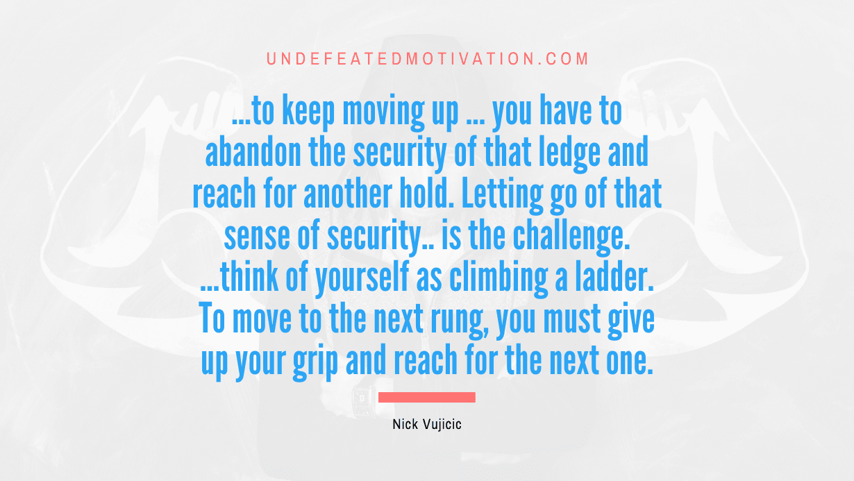 "...to keep moving up ... you have to abandon the security of that ledge and reach for another hold. Letting go of that sense of security.. is the challenge. ...think of yourself as climbing a ladder. To move to the next rung, you must give up your grip and reach for the next one." -Nick Vujicic -Undefeated Motivation