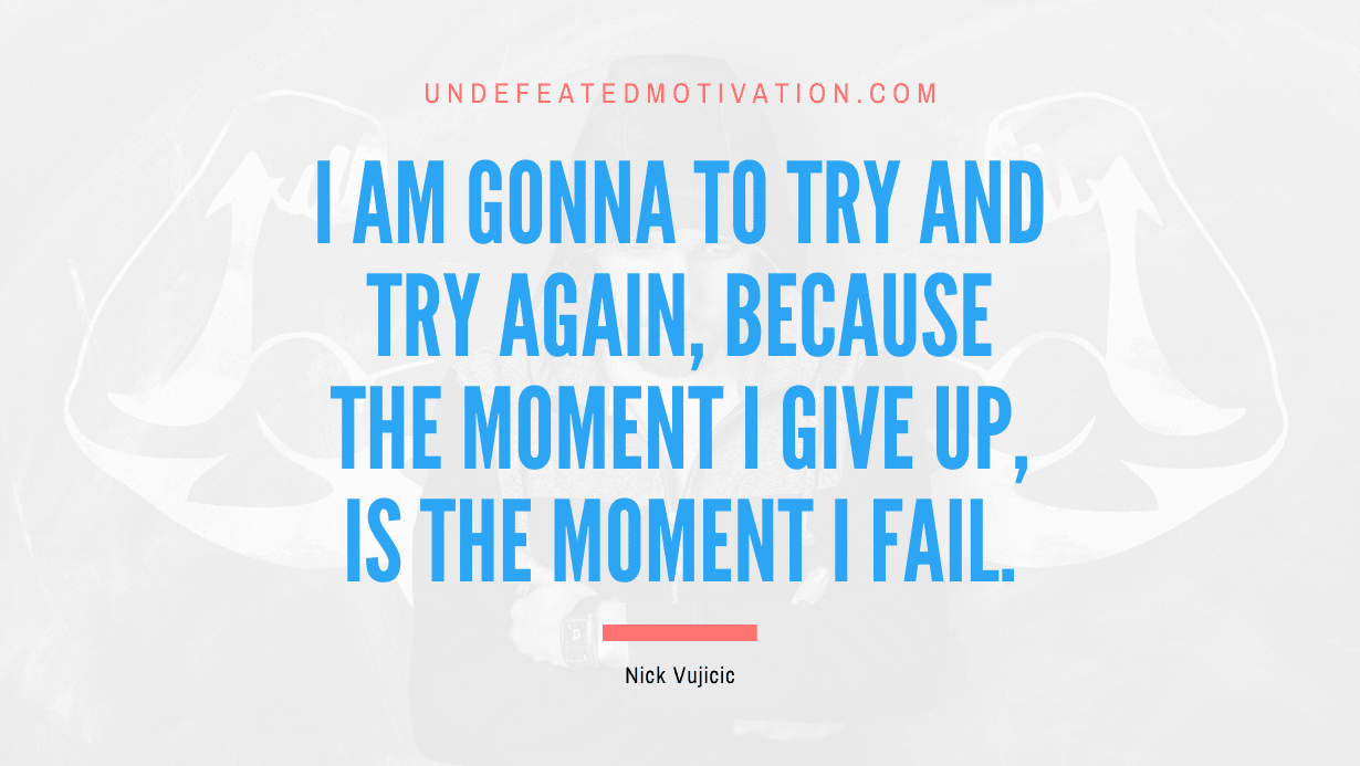 "I am gonna to try and try again, because the moment I give up, is the moment I fail." -Nick Vujicic -Undefeated Motivation