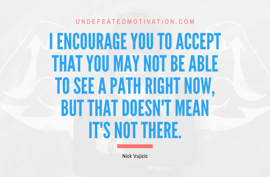 “I encourage you to accept that you may not be able to see a path right now, but that doesn’t mean it’s not there.” -Nick Vujicic