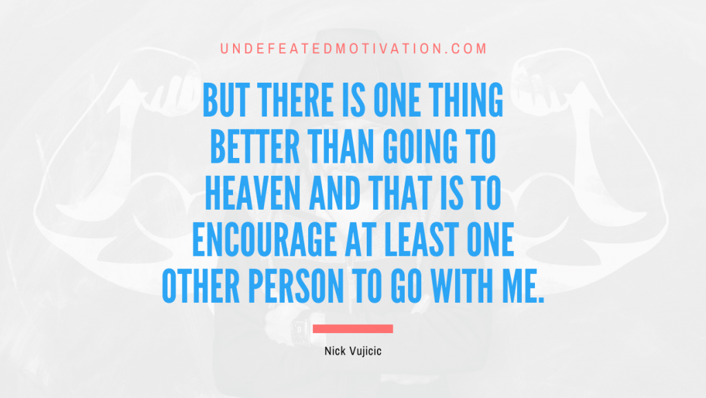 "But there is one thing better than going to heaven and that is to encourage at least one other person to go with me." -Nick Vujicic -Undefeated Motivation
